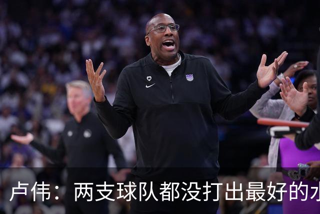 卢伟：两支球队都没打出最好的水平 李弘权今晚的发挥非常优秀