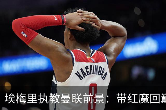 埃梅里执教曼联前景：带红魔回巅峰是大诱惑 但不会有话语权