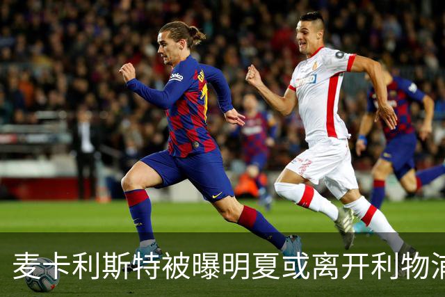 麦卡利斯特被曝明夏或离开利物浦，经纪人已向多家俱乐部推销