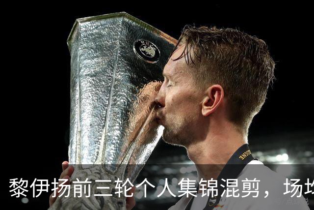 黎伊扬前三轮个人集锦混剪，场均得到15分4助攻
