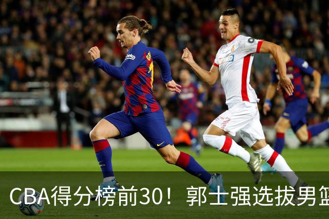 CBA得分榜前30！郭士强选拔男篮国手仅2人！这3人或该带上打世预赛