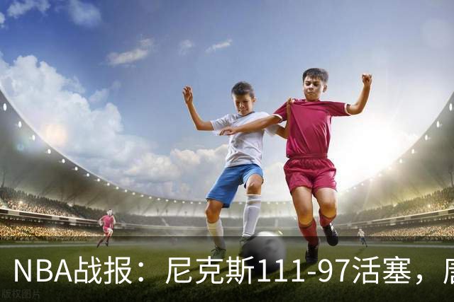 NBA战报：尼克斯111-97活塞，唐斯27+20+3